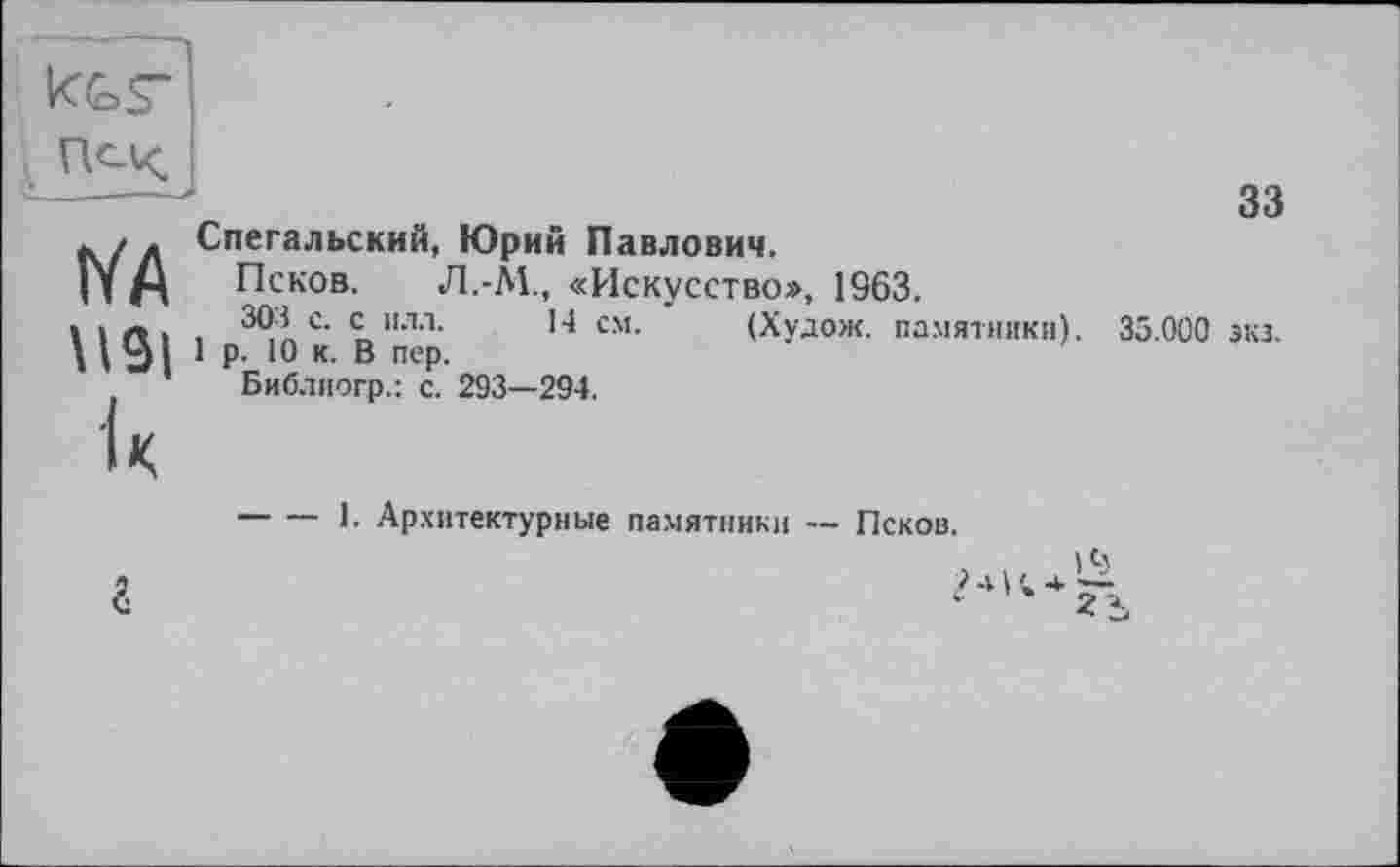 ﻿N'A \IS| U
Спегальский, Юрий Павлович.
Псков. Л.-ÀL, «Искусство», 1963.
303 с. с илл. 14 см. (Худож. памятники).
1 р. 10 к. В пер.
Библиогр.: с. 293—294.
33
35.000 зкз.
-----1. Архитектурные памятники — Псков.